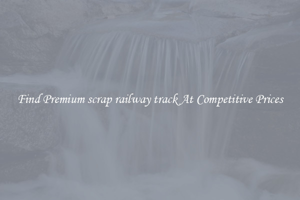 Find Premium scrap railway track At Competitive Prices
