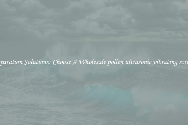 Separation Solutions: Choose A Wholesale pollen ultrasonic vibrating screen