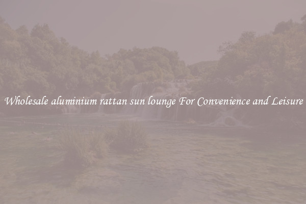 Wholesale aluminium rattan sun lounge For Convenience and Leisure